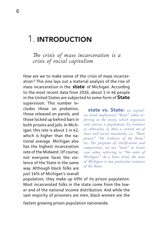 1. INTRODUCTION  The crisis of mass incarceration is a crisis of racial capitalism  How are we to make sense of the crisis of mass incarcer- ation? This zine lays out a material analysis of the rise of mass incarceration in the state of Michigan. According to the most recent data from 2016, about 1 in 46 people i the United States are subjected to some form of State supervision. This number in- cludes those on- probation,  those released on parole, and those locked up behind bars in both prisons and ails. In Mich- igan, this rate is about 1in 42, which is higher than the na- tional average. Michigan also has the highest incarceration rate of the Midwest. Of course, not everyone faces the vio- lence of the State in the same way. Although black folks are just 14% of Michigan’s overall  state vs. State: uc copital- ize (and emphasize) “State” when re- or otherwise, to obey a certain set of power,” “the violence of the State” etc. For purposes of clarification and  comparison, we use “state” in lower case when referring to “the state of Michigan. of Michigan is one particular instance  of the State.  At a basic level, the state  population, they make up 49% of its prison population. Most incarcerated folks in the state come from the low- er end of the national income distribution. And while the vast majority of prisoners are men, black women are the  fastest growing prison population nationwide. 